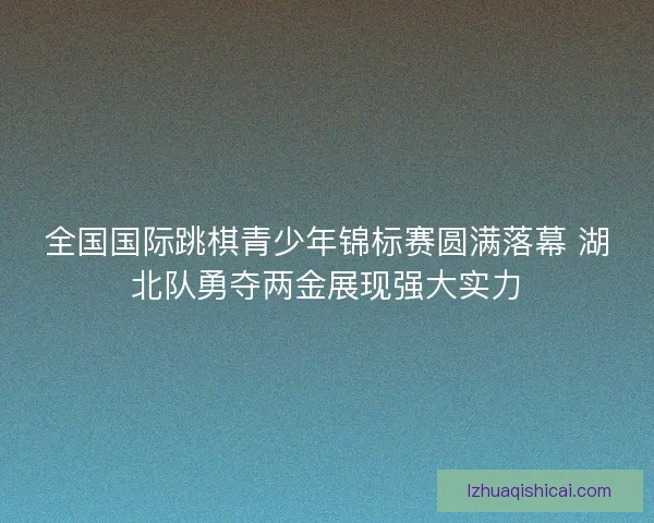 全国国际跳棋青少年锦标赛圆满落幕 湖北队勇夺两金展现强大实力