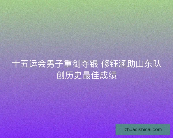 十五运会男子重剑夺银 修钰涵助山东队创历史最佳成绩